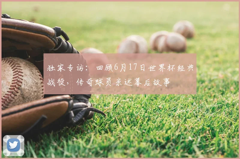 独家专访：回顾6月17日世界杯经典战役，传奇球员亲述幕后故事