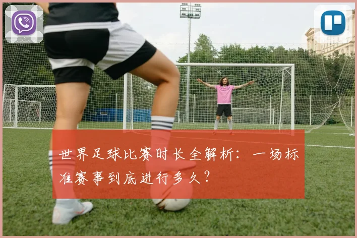 世界足球比赛时长全解析：一场标准赛事到底进行多久？