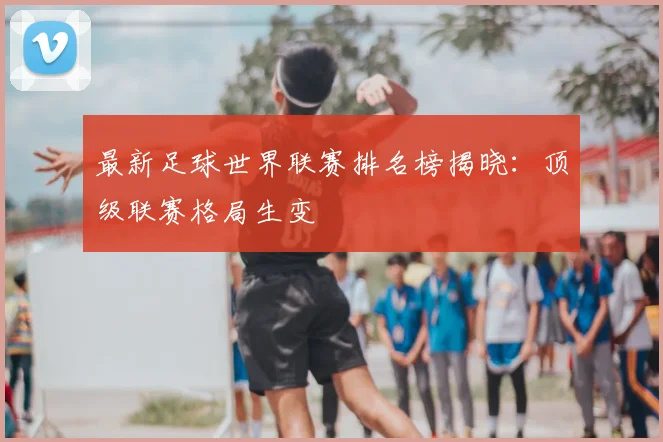 最新足球世界联赛排名榜揭晓:顶级联赛格局生变