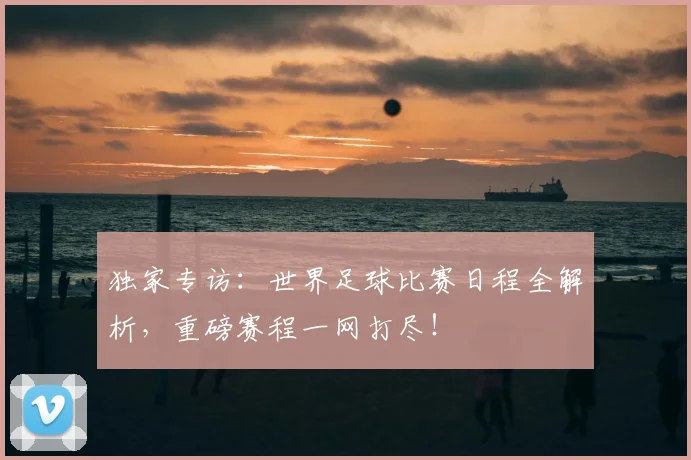 独家专访:世界足球比赛日程全解析,重磅赛程一网打尽!