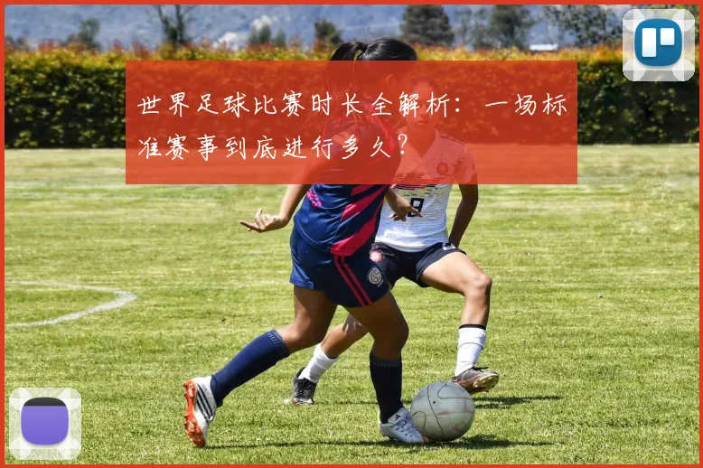 世界足球比赛时长全解析：一场标准赛事到底进行多久？